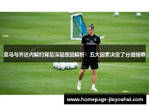 皇马与齐达内解约背后深层原因解析：五大因素决定了分道扬镳