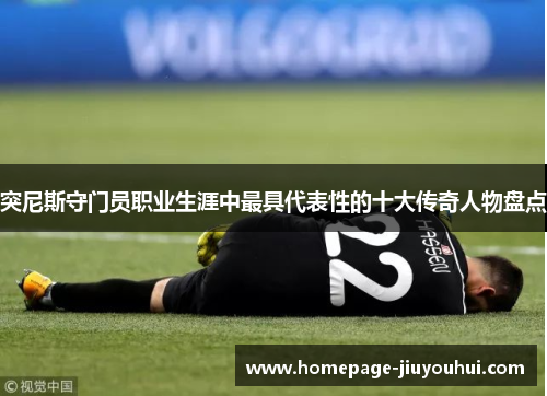 突尼斯守门员职业生涯中最具代表性的十大传奇人物盘点 突尼斯守门员职业生涯中最具代表性的十大传奇人物盘点