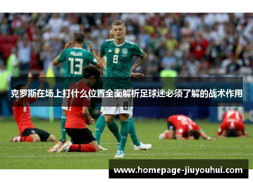 克罗斯在场上打什么位置全面解析足球迷必须了解的战术作用 克罗斯在场上打什么位置全面解析足球迷必须了解的战术作用