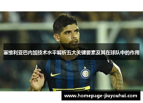 塞维利亚巴内加技术水平解析五大关键要素及其在球队中的作用