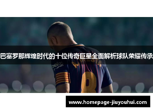 巴塞罗那辉煌时代的十位传奇巨星全面解析球队荣耀传承