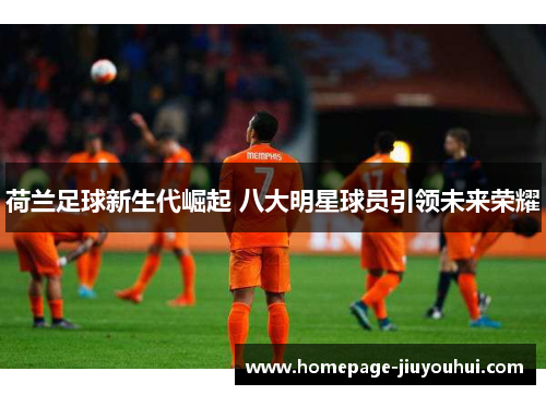 荷兰足球新生代崛起 八大明星球员引领未来荣耀 荷兰足球新生代崛起 八大明星球员引领未来荣耀