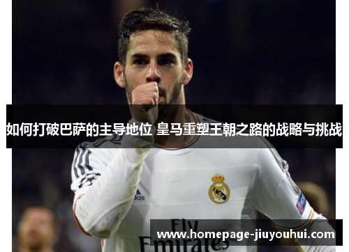 如何打破巴萨的主导地位 皇马重塑王朝之路的战略与挑战