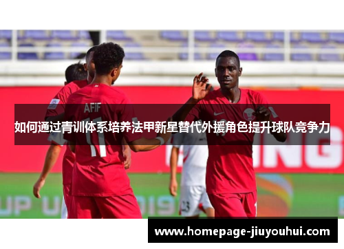 如何通过青训体系培养法甲新星替代外援角色提升球队竞争力 如何通过青训体系培养法甲新星替代外援角色提升球队竞争力