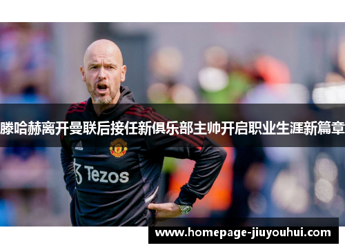 滕哈赫离开曼联后接任新俱乐部主帅开启职业生涯新篇章