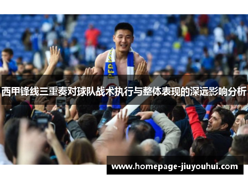 西甲锋线三重奏对球队战术执行与整体表现的深远影响分析 西甲锋线三重奏对球队战术执行与整体表现的深远影响分析